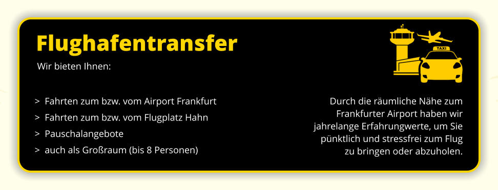 Flughafentransfer Durch die räumliche Nähe zum Frankfurter Airport haben wir  jahrelange Erfahrungwerte, um Sie  pünktlich und stressfrei zum Flug  zu bringen oder abzuholen.  Wir bieten Ihnen:  >  Fahrten zum bzw. vom Airport Frankfurt >  Fahrten zum bzw. vom Flugplatz Hahn >  Pauschalangebote >  auch als Großraum (bis 8 Personen)